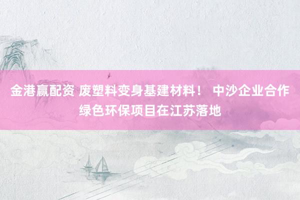 金港赢配资 废塑料变身基建材料！ 中沙企业合作绿色环保项目在江苏落地