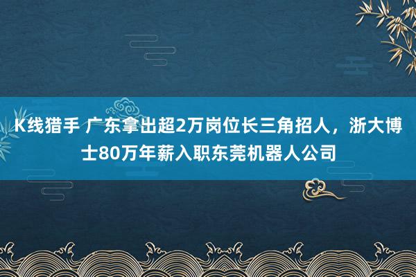 K线猎手 广东拿出超2万岗位长三角招人，浙大博士80万年薪入职东莞机器人公司