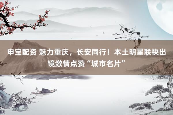 申宝配资 魅力重庆，长安同行！本土明星联袂出镜激情点赞“城市名片”