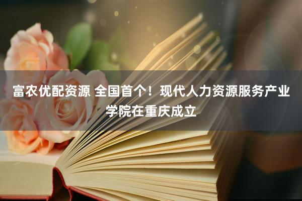 富农优配资源 全国首个！现代人力资源服务产业学院在重庆成立