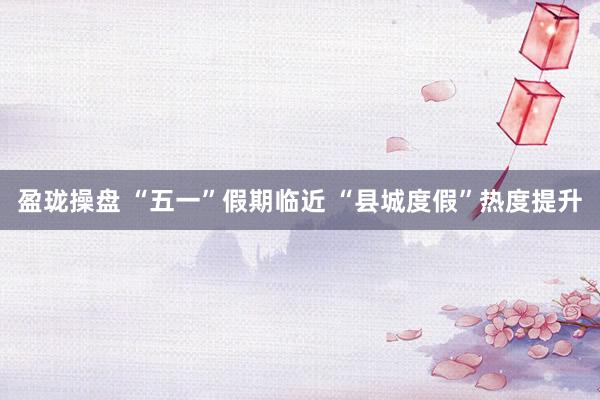 盈珑操盘 “五一”假期临近 “县城度假”热度提升