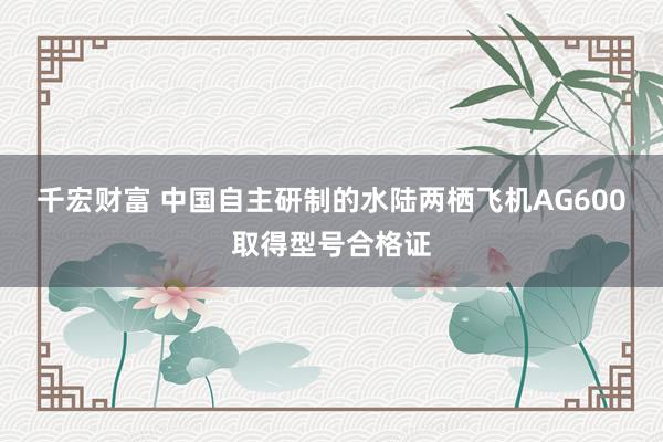 千宏财富 中国自主研制的水陆两栖飞机AG600取得型号合格证