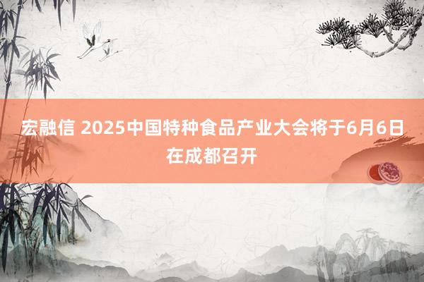 宏融信 2025中国特种食品产业大会将于6月6日在成都召开