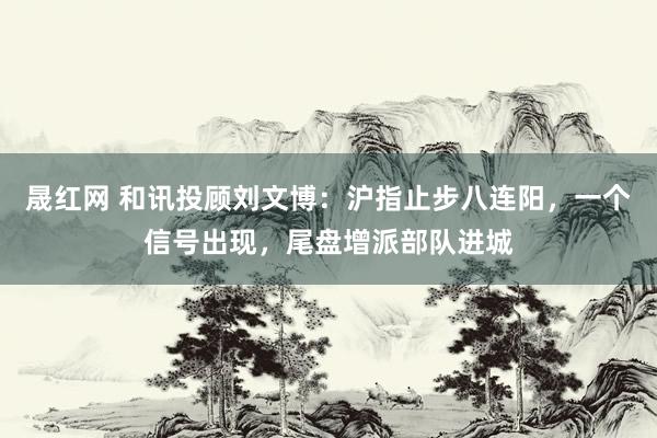 晟红网 和讯投顾刘文博：沪指止步八连阳，一个信号出现，尾盘增派部队进城