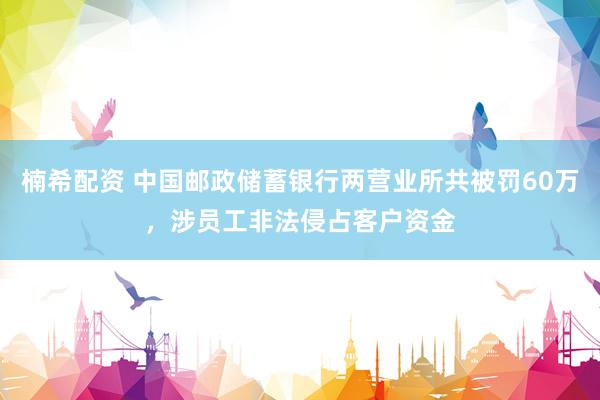 楠希配资 中国邮政储蓄银行两营业所共被罚60万，涉员工非法侵占客户资金