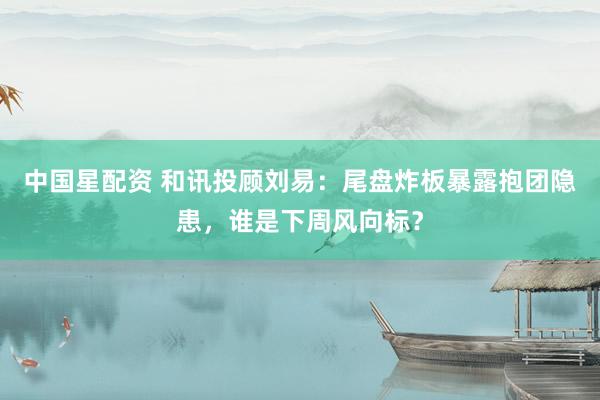 中国星配资 和讯投顾刘易：尾盘炸板暴露抱团隐患，谁是下周风向标？