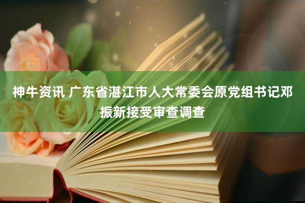 神牛资讯 广东省湛江市人大常委会原党组书记邓振新接受审查调查