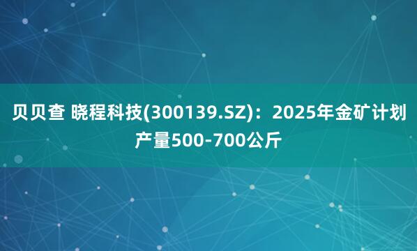 贝贝查 晓程科技(300139.SZ)：2025年金矿计划产量500-700公斤