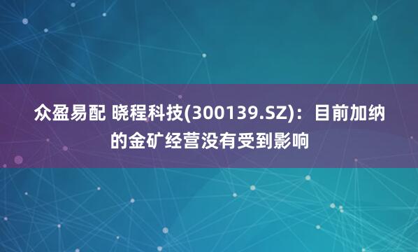 众盈易配 晓程科技(300139.SZ)：目前加纳的金矿经营没有受到影响