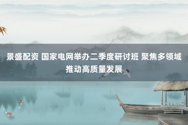 景盛配资 国家电网举办二季度研讨班 聚焦多领域推动高质量发展