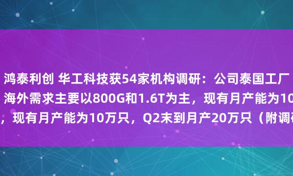 鸿泰利创 华工科技获54家机构调研：公司泰国工厂的建设目前已经投产，海外需求主要以800G和1.6T为主，现有月产能为10万只，Q2末到月产20万只（附调研问答）