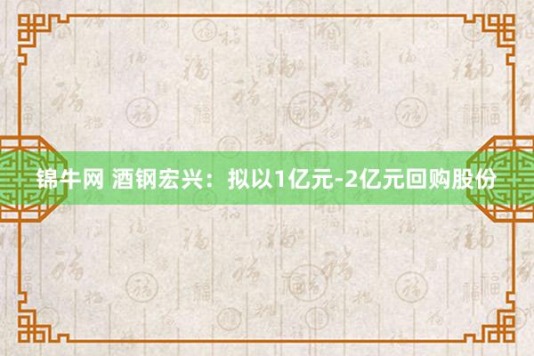 锦牛网 酒钢宏兴：拟以1亿元-2亿元回购股份