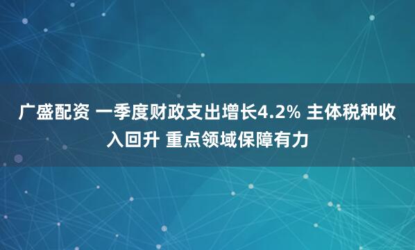 广盛配资 一季度财政支出增长4.2% 主体税种收入回升 重点领域保障有力