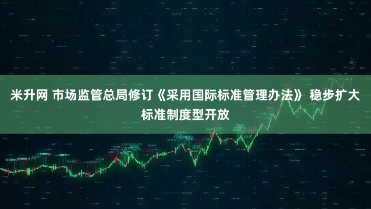 米升网 市场监管总局修订《采用国际标准管理办法》 稳步扩大标准制度型开放