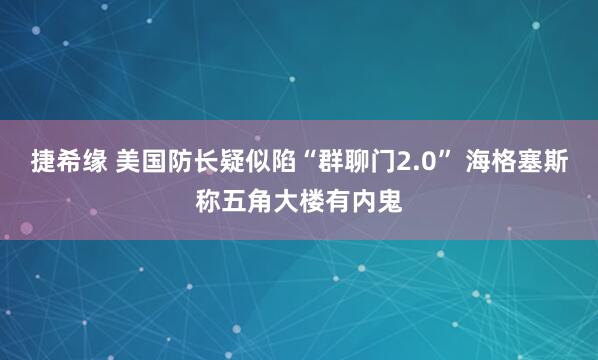 捷希缘 美国防长疑似陷“群聊门2.0” 海格塞斯称五角大楼有内鬼
