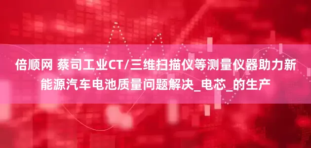 倍顺网 蔡司工业CT/三维扫描仪等测量仪器助力新能源汽车电池质量问题解决_电芯_的生产