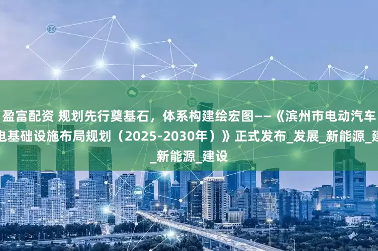 盈富配资 规划先行奠基石，体系构建绘宏图——《滨州市电动汽车充电基础设施布局规划（2025-2030年）》正式发布_发展_新能源_建设