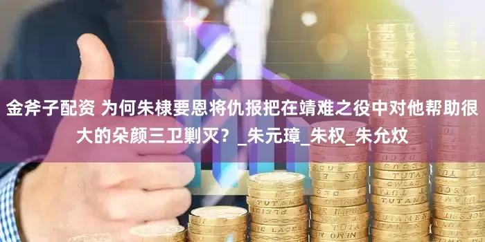 金斧子配资 为何朱棣要恩将仇报把在靖难之役中对他帮助很大的朵颜三卫剿灭？_朱元璋_朱权_朱允炆