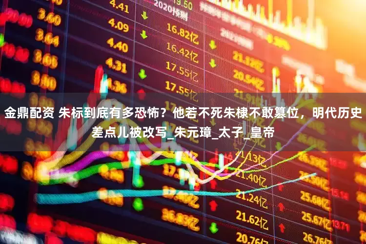 金鼎配资 朱标到底有多恐怖？他若不死朱棣不敢篡位，明代历史差点儿被改写_朱元璋_太子_皇帝