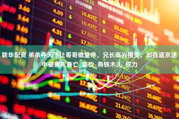 联华配资 弟弟夺天下让哥哥做皇帝，兄长高兴接受，却在返京途中被害死身亡_皇位_燕铁木儿_权力