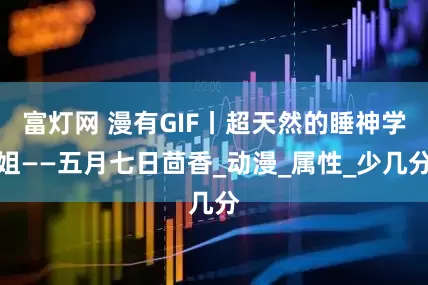 富灯网 漫有GIF丨超天然的睡神学姐——五月七日茴香_动漫_属性_少几分