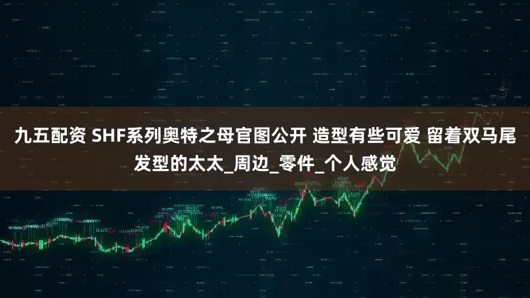 九五配资 SHF系列奥特之母官图公开 造型有些可爱 留着双马尾发型的太太_周边_零件_个人感觉