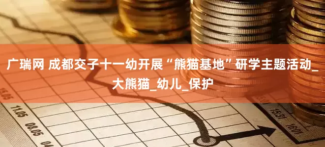 广瑞网 成都交子十一幼开展“熊猫基地”研学主题活动_大熊猫_幼儿_保护