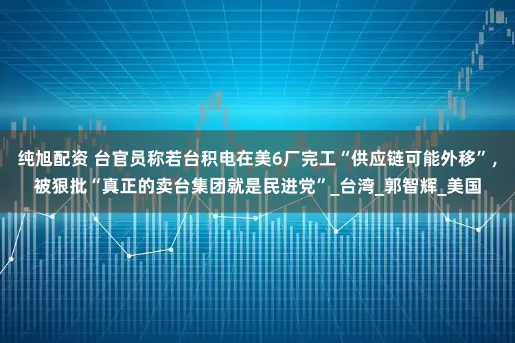 纯旭配资 台官员称若台积电在美6厂完工“供应链可能外移”，被狠批“真正的卖台集团就是民进党”_台湾_郭智辉_美国