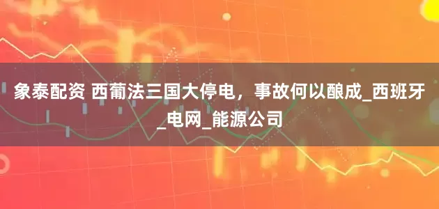 象泰配资 西葡法三国大停电，事故何以酿成_西班牙_电网_能源公司