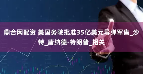 鼎合网配资 美国务院批准35亿美元导弹军售_沙特_唐纳德·特朗普_相关