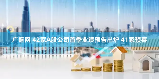 广盛网 42家A股公司首季业绩预告出炉 41家预喜