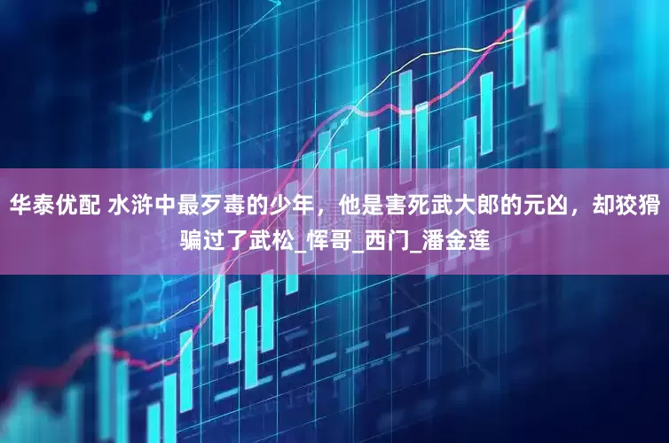 华泰优配 水浒中最歹毒的少年，他是害死武大郎的元凶，却狡猾骗过了武松_恽哥_西门_潘金莲