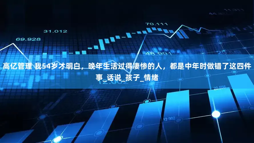 高亿管理 我54岁才明白，晚年生活过得凄惨的人，都是中年时做错了这四件事_话说_孩子_情绪