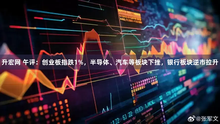 升宏网 午评：创业板指跌1%，半导体、汽车等板块下挫，银行板块逆市拉升