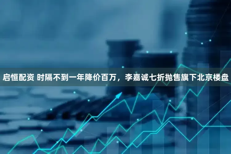 启恒配资 时隔不到一年降价百万，李嘉诚七折抛售旗下北京楼盘