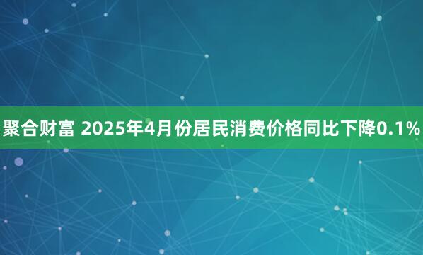 聚合财富 2025年4月份居民消费价格同比下降0.1%