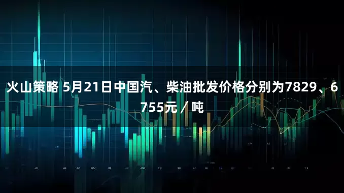 火山策略 5月21日中国汽、柴油批发价格分别为7829、6755元／吨