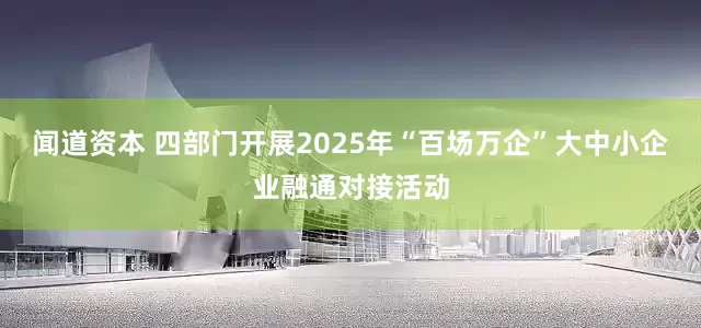 闻道资本 四部门开展2025年“百场万企”大中小企业融通对接活动