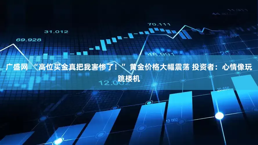 广盛网  “高位买金真把我害惨了！” 黄金价格大幅震荡 投资者：心情像玩跳楼机