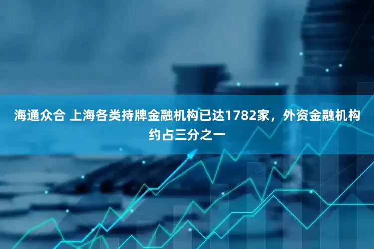 海通众合 上海各类持牌金融机构已达1782家，外资金融机构约占三分之一