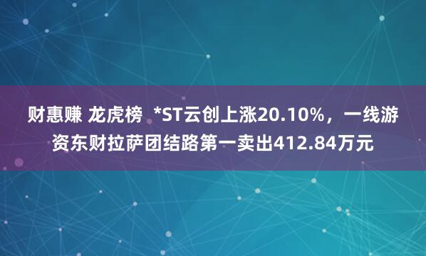财惠赚 龙虎榜  *ST云创上涨20.10%，一线游资东财拉萨团结路第一卖出412.84万元