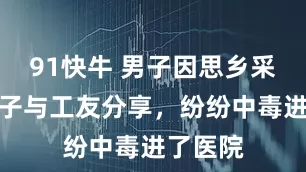 91快牛 男子因思乡采剧毒菌子与工友分享，纷纷中毒进了医院