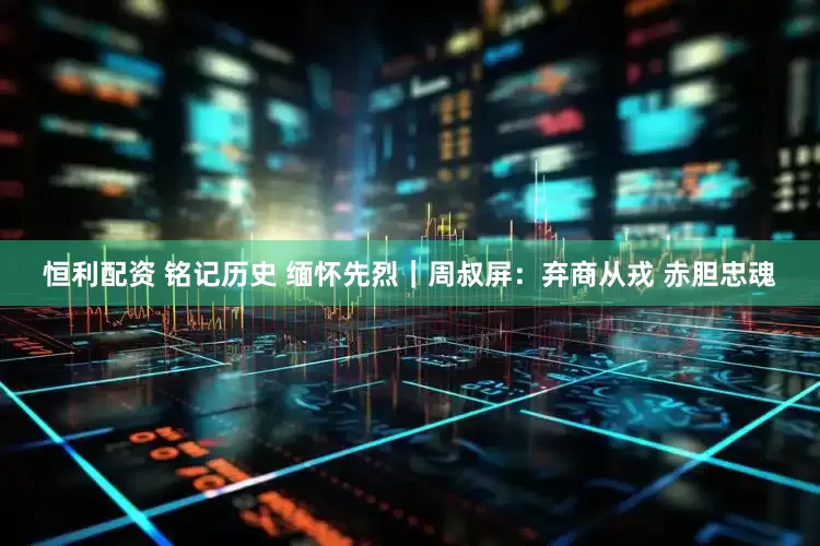 恒利配资 铭记历史 缅怀先烈｜周叔屏：弃商从戎 赤胆忠魂