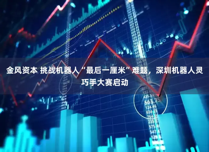 金风资本 挑战机器人“最后一厘米”难题，深圳机器人灵巧手大赛启动