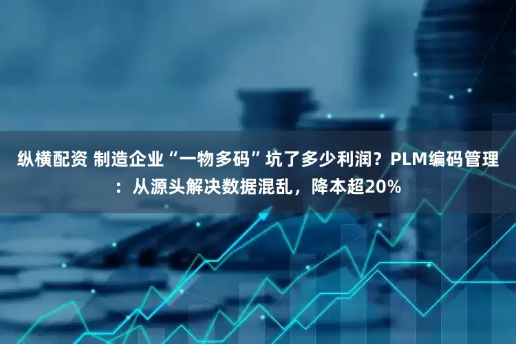 纵横配资 制造企业“一物多码”坑了多少利润？PLM编码管理：从源头解决数据混乱，降本超20%