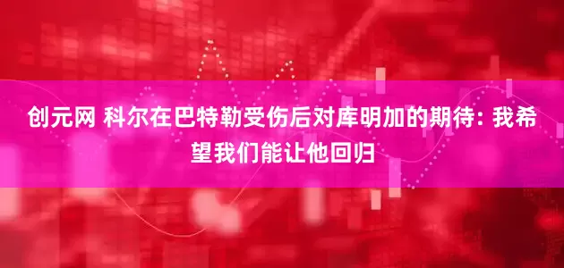 创元网 科尔在巴特勒受伤后对库明加的期待: 我希望我们能让他回归