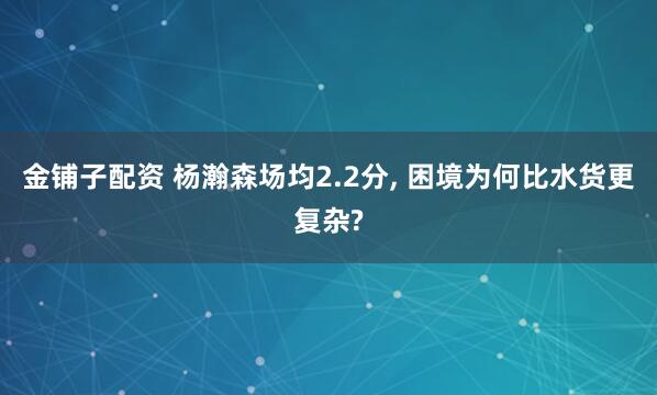 金铺子配资 杨瀚森场均2.2分, 困境为何比水货更复杂?